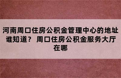 河南周口住房公积金管理中心的地址谁知道？ 周口住房公积金服务大厅在哪